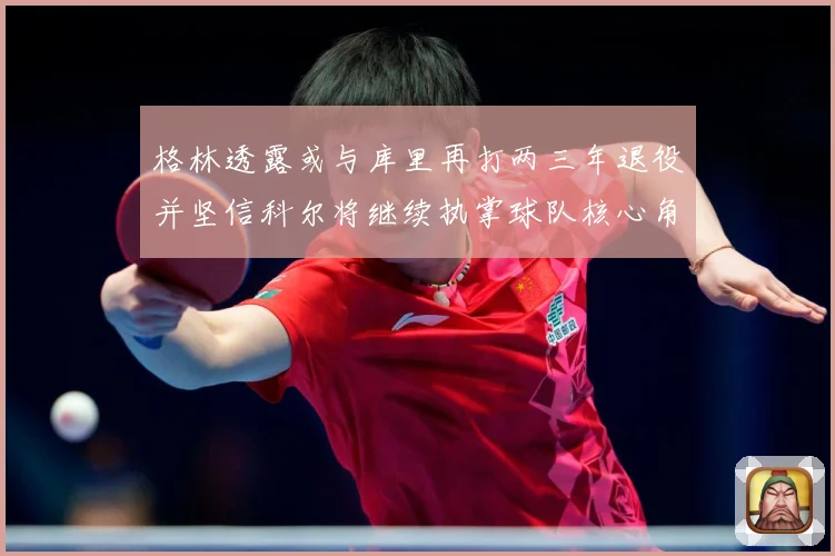 格林透露或与库里再打两三年退役并坚信科尔将继续执掌球队核心角赛场复盘-深度解析