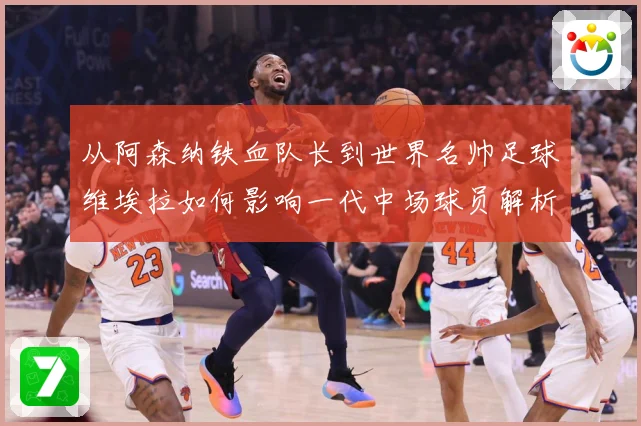从阿森纳铁血队长到世界名帅足球维埃拉如何影响一代中场球员解析-深度解析