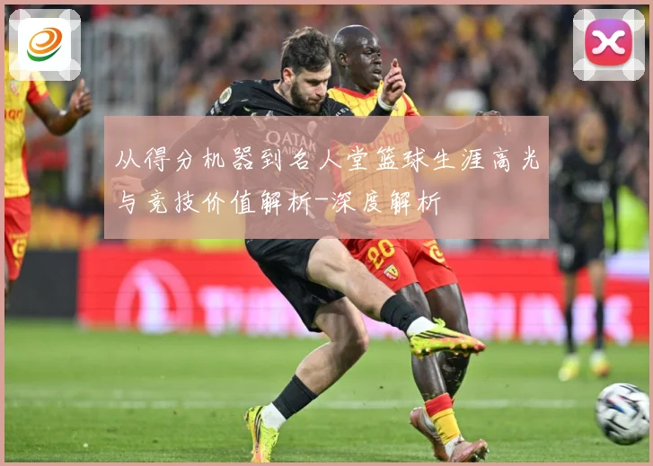 从得分机器到名人堂篮球生涯高光与竞技价值解析-深度解析